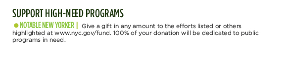 SUPPORT HIGH-NEED PROGRAMS - NOTABLE NEW YORKER | Give a gift in any amount to the efforts listed or others highlighted at www.nyc.gov/fund. 100% of your donation will be dedicated to public programs in need. You can also donate your time and talent by volunteering. Visit www.nyc.gov/service to find opportunities that match your interests and skills.
