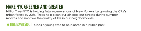 MAKE NYC GREENER AND GREATER -  MillionTreesNYC is helping future generations of New Yorkers by growing the City's urban forest by 20%. Trees help clean our air, cool our streets during summer months and improve the quality of life in our neighborhoods. TREE LOVER $100 | funds a young tree to be planted in a public park.