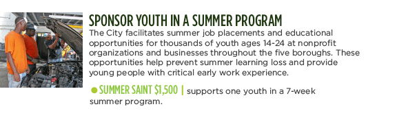 SPONSOR SUMMER YOUTH PROGRAMS - The City facilitates summer job placements and educational opportunities for thousands of youth ages 14-24 at nonprofit organizations and businesses throughout the five boroughs. These opportunities help prevent summer learning loss and provide young people with critical early work experience. SUMMER SAINT $1500| supports one youth in a 7-week summer program.