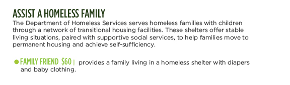 ASSIST A HOMELESS FAMILY - The Department of Homeless Services serves homeless families with children through a network of transitional housing facilities. These shelters offer stable living situations, paired with supportive social services, to help families move to permanent housing and achieve self-sufficiency. FAMILY FRIEND $60 | provides a family living in a homeless shelter with diapers and baby clothing.