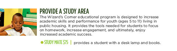 PROVIDE A STUDY AREA - The Wizard's Corner educational program is designed to increase academic skills and performance for youth (ages 5 to 11) living in public housing. It provides the tools needed for students to focus on homework, increase engagement, and ultimately, enjoy increased academic success. STUDY MATE $75 | provides a student with a desk lamp and books.