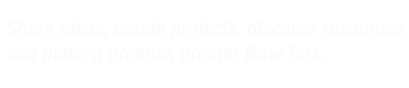 Share ideas, create projects, discover resources, and make a greener, greater New York.