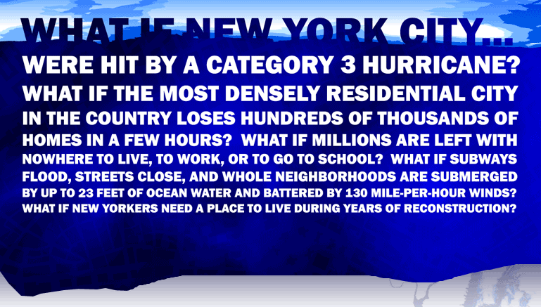 What if New York City... Were hit by a category 3 hurricane? What if the most densely residential city in the country loses hundreds of thousands of homes in a few hours?  What if millions of people are left with nowhere to live, to work, or to go to school?  What if subways flood, streets close, and whole neighborhoods are submerged by up to 23 feet of ocean water and battered by 150 mile-per-hour winds?  What if New Yorkers need a place to live during years of reconstruction?