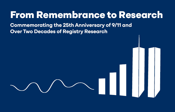 Graphical illustration of the Twin Towers on the right fading into a line graph on the left. Text reads: From Remembrance to Research. Commemorating the 25th Anniversary of 9/11 and Over Two Decades of Registry Research.
                                           