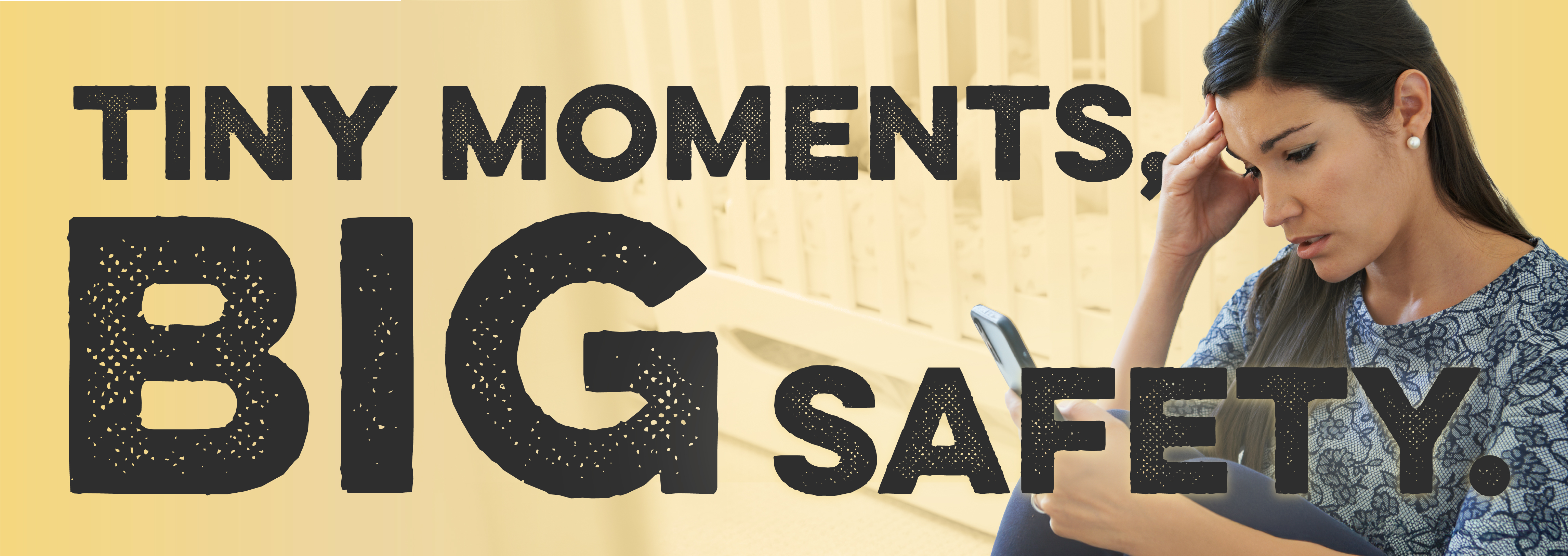 Image of a woman with her hand to her head as she looks at her phone. Text reads: Tiny moments, big safety.