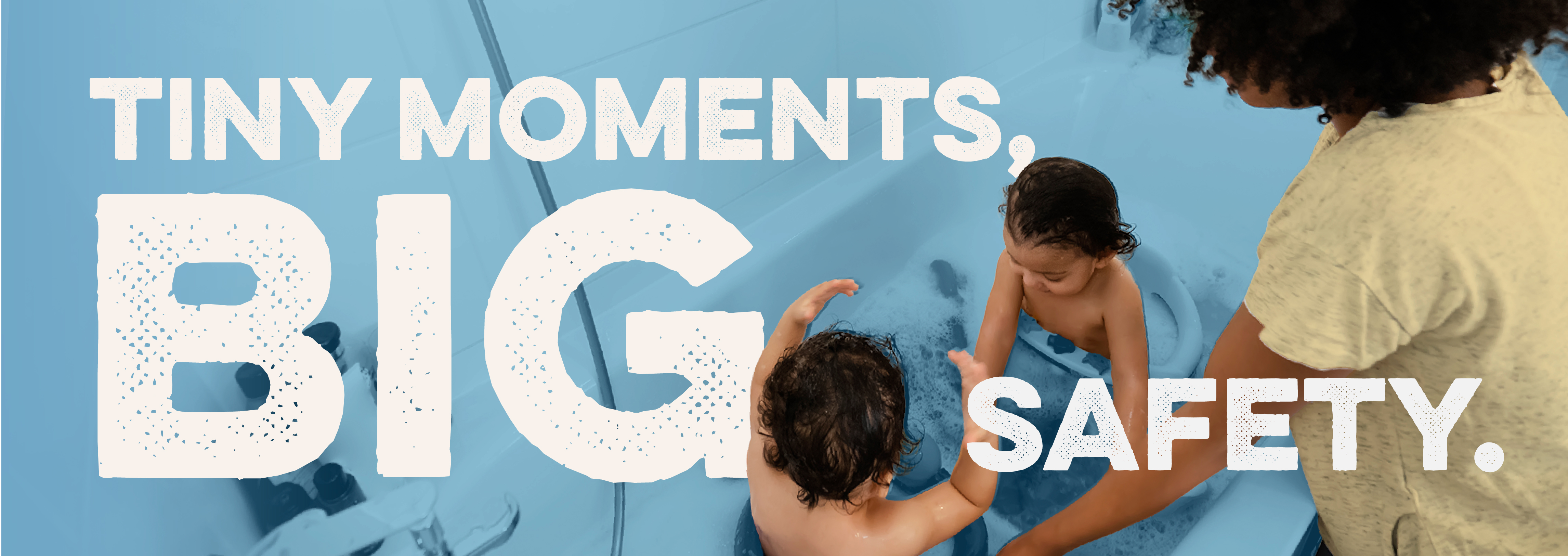 Image of a parent and two children playing in a bathtub. Text reads: Tiny moments, big safety.