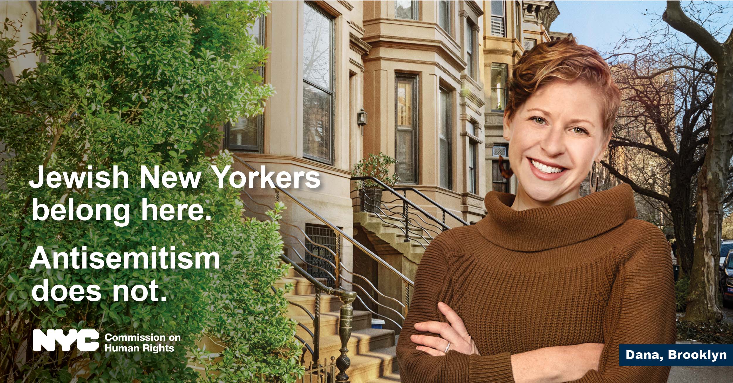 Woman in brown sweater looking straight ahead with NYC brownstone in the background.  Text reads, “Jewish New Yorkers belong here. Antisemitism does not.” NYC logo is at the bottom, with NYC Commission on Human Rights.  On the bottom-right, text reads “Dana, Brooklyn.” 