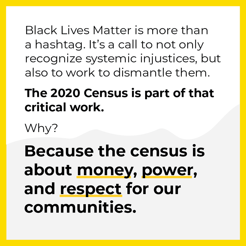 Black Lives Matter is more than a hashtag. It's a call to not only recognize systemic injustices, but also to work to dismantle them. The 2020 Census is a part of that critical work. Why? Because the census is about money, power, and respect for our communities.
