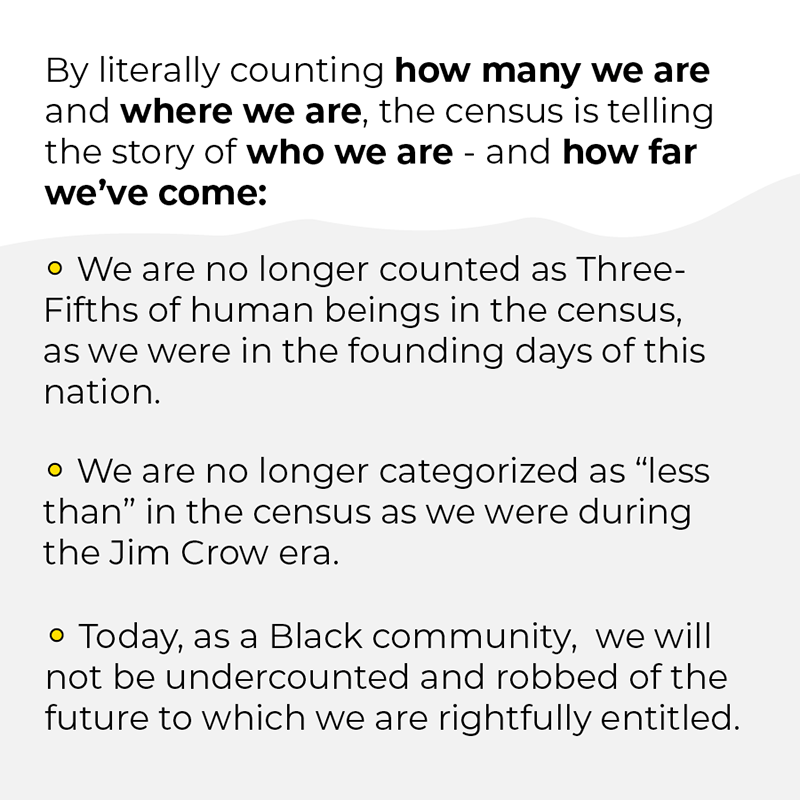 By literally counting how many we are and where we are, the census is telling the story of who we are - and how far we've come. We are no longer counted as Three-Fifths of human beings in the census, as we were in the founding days of this nation. We are no longer categorized as 'less than' in the census as we were during the Jim Crow era. Today, as a Black community, we will not be undercounted and robbed of the future to which we are entitled.