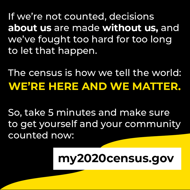 If we're not counted, decisions about us are made without us, and we've fought too hard for too long to let that happen. The census is how we tell the world: we're here and we matter. So, take 5 minutes and make sure to get yourself and your community counted now: my2020census.gov.