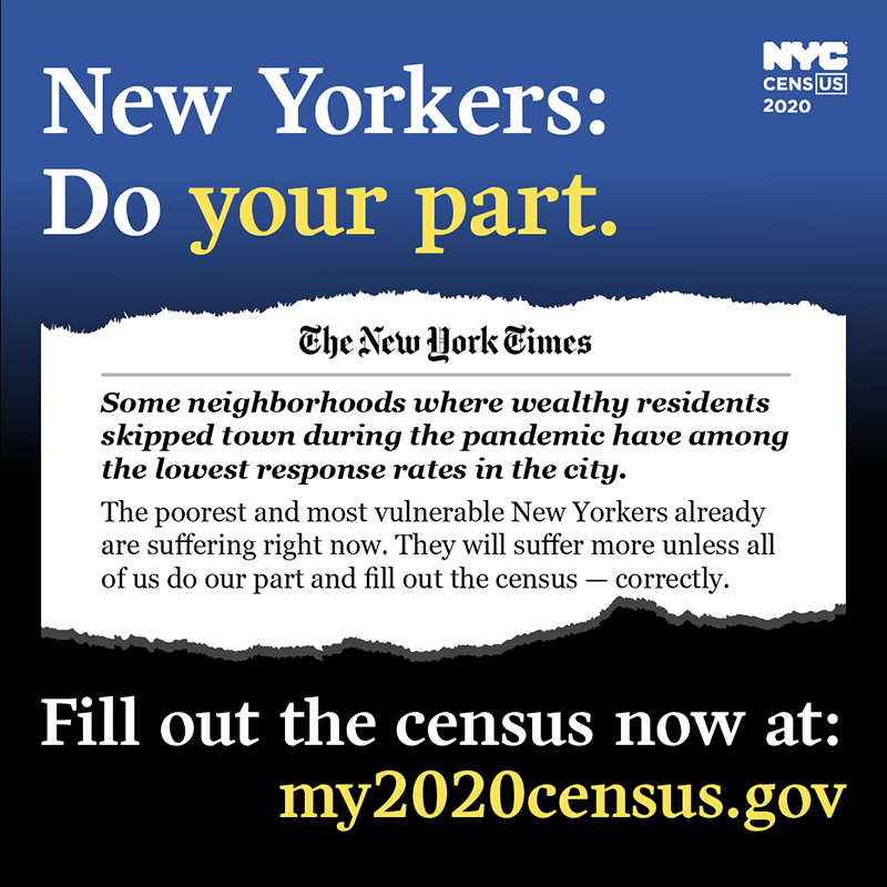 New Yorkers: Do your part. The New York Times. Some neighborhoods where wealthy residents skipped town during the pandemic have among the lowest response rates in the city. The poorest and most vulnerable New Yorkers already are suffering right now. Tehy will suffer more unless all of us do our part and fill out the census -- correctly. Fill out the census now at: my2020census.gov
