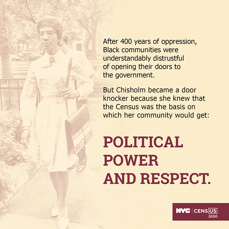 After 400 years of oppression, Black communities were understandably distrustful of opening their doors to the government. But Chisholm became a door knocker because she knew that the Census was the basis on which her community would get: Political Power And Respect.