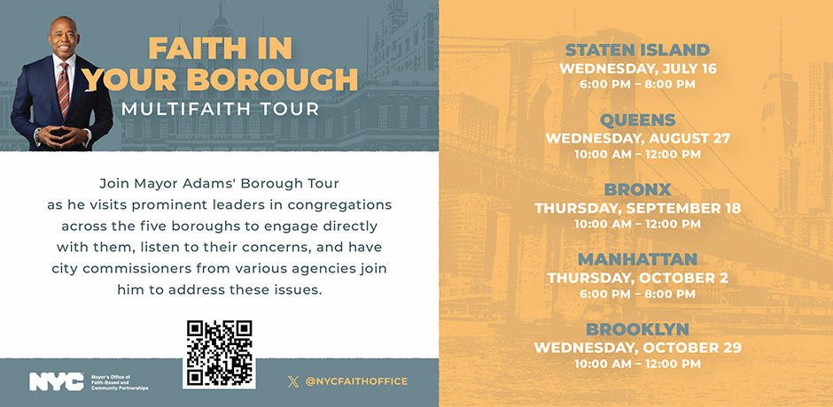 Faith in Your Borough - Multifaith Tour - Join Mayor Adams' Borough Tour as he visits prominent leaders in congregations across the five boroughs to engage directly with them, listen to their concerns, and have city commissioners from various agencies join him to address these issues.
                                           