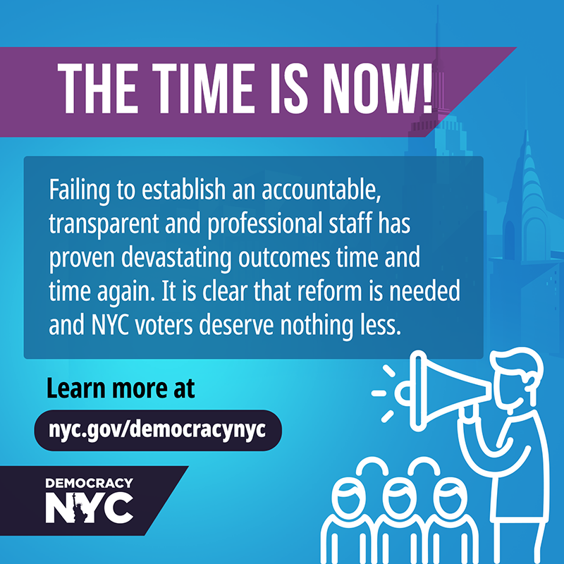 The time is now! Failing to establish an accountable, transparent and professional staff has proven devastating outcomes time and time again. It is clear that reform is needed and NYC voters deserve nothing less. Learn more at nyc.gov/democracynyc. An icon of an organizer with a megaphone speaking to a crowd over a blue background with NYC buildings.