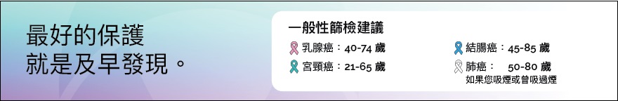 最好的保護就是及早發現。下列每種癌症的一般性篩檢建議已按不同顔色做出標識。乳腺癌：40 至 74 歲；宮頸癌：21 至 65 歲；結腸癌：45 至 85 歲；肺癌（如果您吸煙或曾吸過煙）：50 至 80 歲。