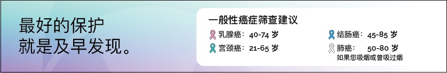 最好的保护就是及早发现。下列每种癌症的一般性筛查建议已按不同颜色做出标识。乳腺癌：40 至 74 岁；宫颈癌：21 至 65 岁；结肠癌：45 至 85 岁；肺癌（如果您吸烟或曾吸过烟）：50 至 80 岁。