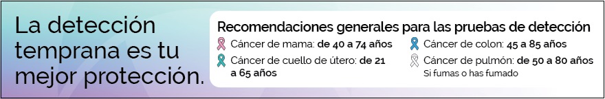 La detección temprana es tu mejor protección. Recomendaciones generales de pruebas de detección con lazos de diferentes colores para cada tipo de cáncer. Cáncer de mama: de 40 a 74 años; Cáncer de cuello uterino: de 21 a 65 años; Cáncer de colon: de 45 a 85 años; Cáncer de pulmón (si fumas o has fumado): de 50 a 80 años.