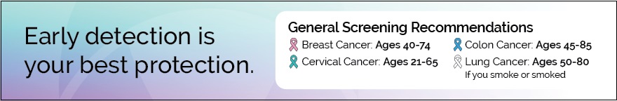 Early detection is your best protection. General screening recommendations listed with different color ribbons for each type of cancer. Breast cancer: ages 40 to 74; Cervical cancer: ages 21 to 65; Colon cancer: ages 45 to 85; Lung cancer (if you smoke or smoked): ages 50 to 80.