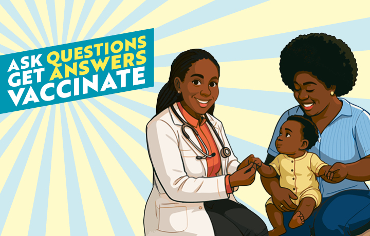 A happy health care worker and a parent are holding a child. Text reads: Ask questions. Get answers. Vaccinate.
                                           