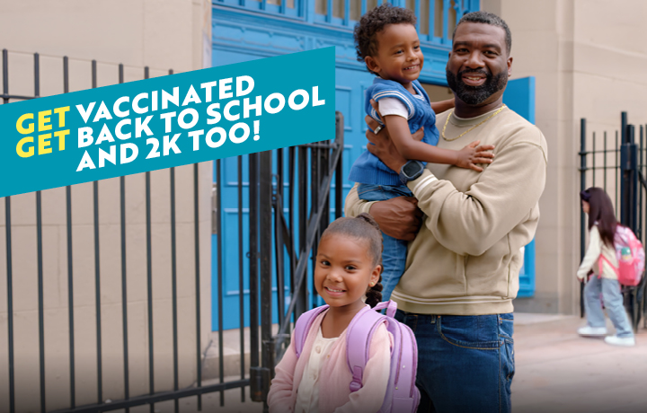 A father is standing outside a school with his two kids. Text reads: Get vaccinated. Get back to school and 2K too!
                                           