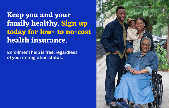A family of four is together outside smiling. Text reads: Keep you and your family healthy. Sign up today for low- to no-cost health insurance. Enrollment help is free, regardless of your immigration status.
                                           