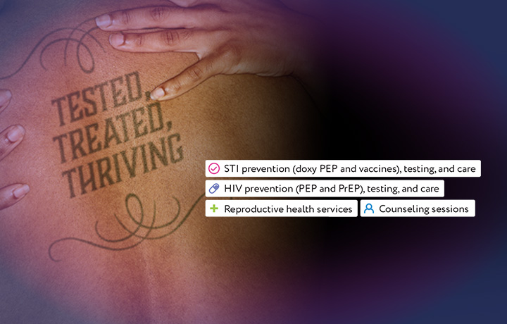 Image of a person's back with a tattoo that reads Tested, Treated, Thriving. Text reads: STI prevention) doxy PEP and vaccines), testing, and care; HIV prevention (PEP and PrEP), testing, and care; Reproductive health services; Counseling sessions
                                           