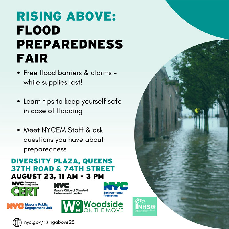 Photo of flooded street with the text: Rising Above: Flood Preparedness Fair - Free flood barriers & alarms - while supplies last!, Learn tips to keep yourself safe in case of flooding, Meet NYCEM Staff & ask questions you have about preparedness, at Diversity Plaza, Queens, 37th Road & 74th Street on August 23, 11 am - 3 pm

