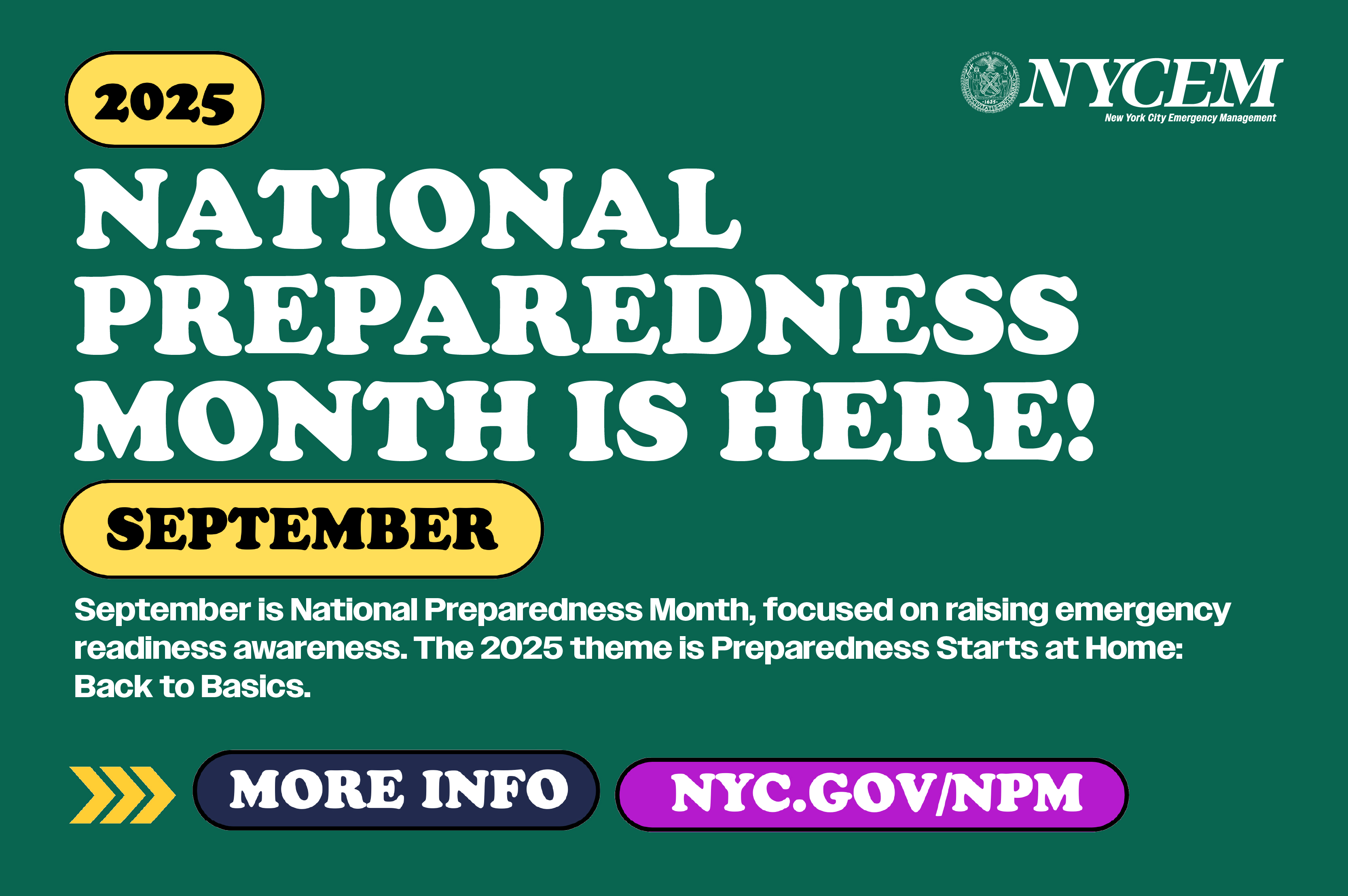 September is National Preparedness Month, focused on raising emergency 
readiness awareness. The 2025 theme is Preparedness Starts at Home:
Back to Basics.
                                           