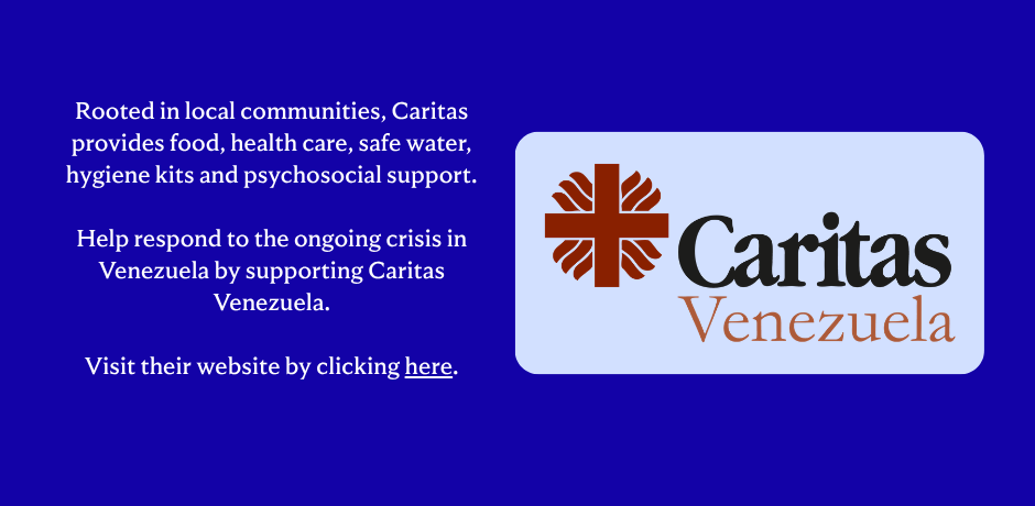 Rooted in local communities, Caritas provides food, health care, safe water, hygiene kits and psychosocial support. Help respond to the ongoing crisis in Venezuela by support Caritas Venezuela. Visit their website by clicking here.
                                           