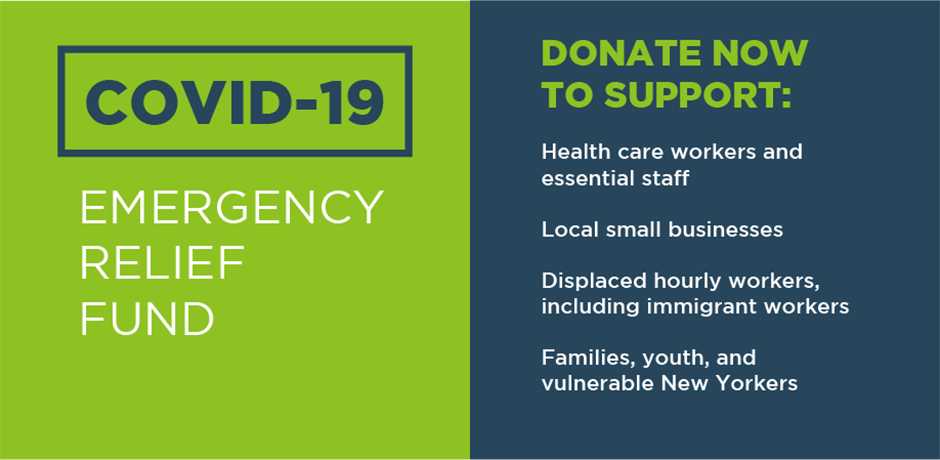COVID-19 Emergency Relief Fund. Donate Now to Support: Health care workers and essential staff, Local small businesses, Displaced hourly workers, including immigrant workers, families, youth, and vulnerable New Yorkers