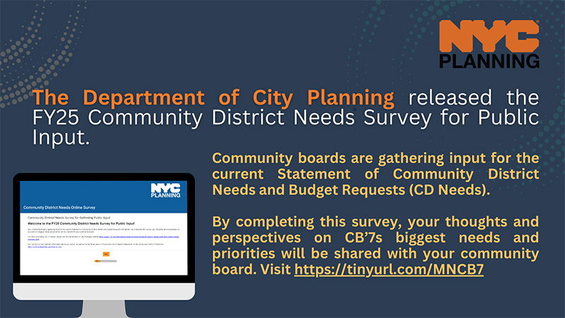 The Department of City Planning released the FY25 Community District Needs Survey for Public Input. Community boards are gathering input for the current Statement of Community District Needs and Budget Requests (CD Needs). By completing this survey, your thoughts and perspectives on CB7's biggest needs and priorities will be shared with your community board. Visit https://tinyurl.com/MNCB&