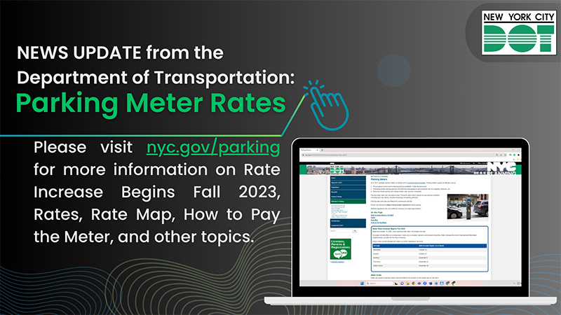NEWS UPDATE from the Department of Transportation: Parking Meter Rates. Please visit nyc.gov/parking for more information on Rate Increase Begins Fall 2023, Rates, Rate Map, How to Pat the Meter, and other topics.