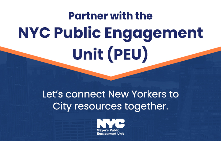 Graphic with a white top banner with the title Partner with the N Y C Public Engagement Unit P E U in bold dark blue text. White text reads: Let&rsquo;s connect New Yorkers to City resources together. The N Y C Mayor&rsquo;s Public Engagement Unit logo appears in white below the text. 
                                           