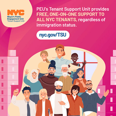 Pink graphic with background illustrations of apartment buildings and, in the forefront, a diverse group of people. Text reads: PEU's Tenant Support Unit provides free, one-on-one support to all NYC tenants, regardless of immigration status. nyc.gov/TSU Health insurance language graphic alt text: Text with various health insurance terms and question marks bubble up above a woman talking to someone from GetCoveredNYC who holds a flyer. Additional text reads: Even though it's important, health insurance can be confusing. GetCoveredNYC is here to walk you through it. nyc.gov/GetCoveredNYC