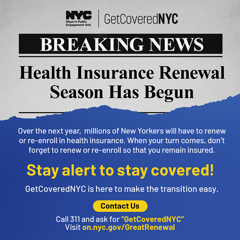 Breaking News: Health Insurance Renewal Season Has Begun. Over the next year, millions of New Yorkers will have to renew or re-enroll in health insurance. When your turn comes, you'll have to renew or re-enroll to remain insured. Stay alert to stay covered! GetCoveredNYC is here to make the transition easy. Contact us: call 311 and ask for GetCoveredNYC or visit nyc.gov/GetCoveredNYC
