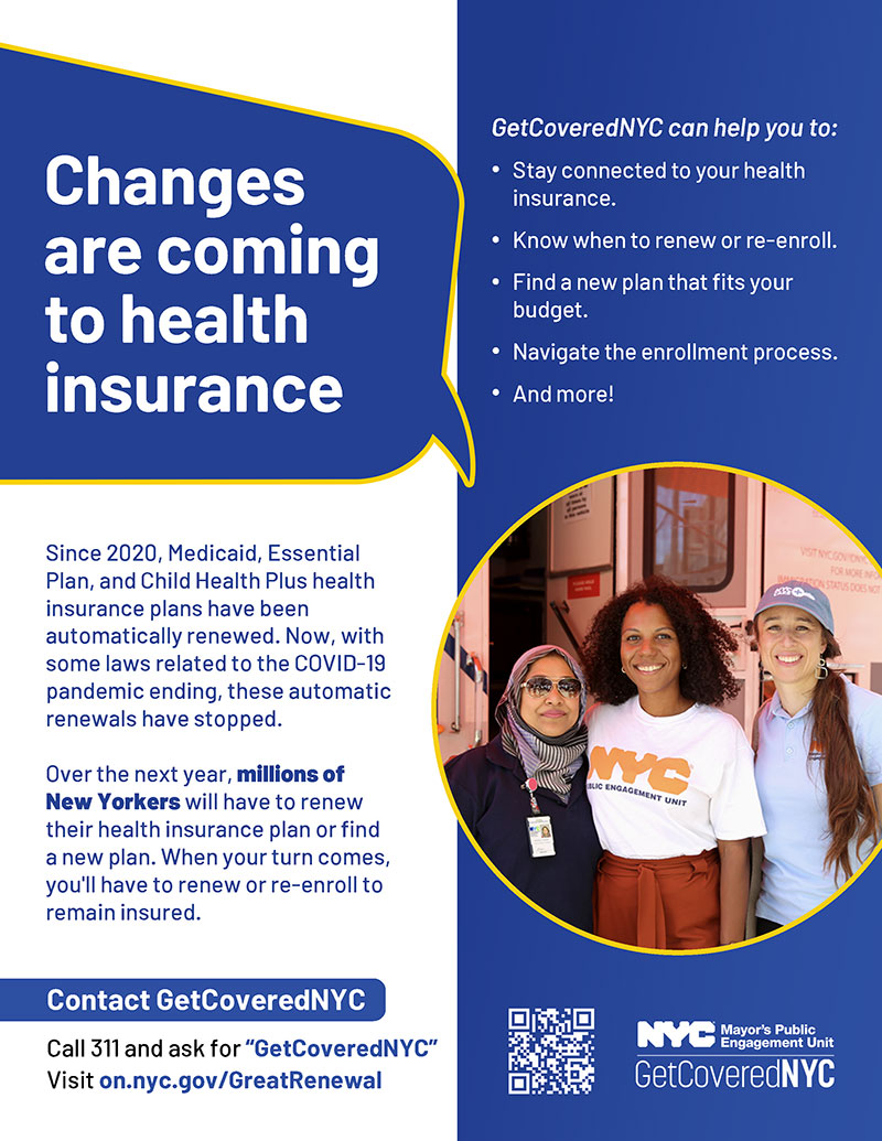 Changes are coming to health insurance. Since 2020, Medicaid, Essential Plan, and Child Health Plus health insurance plans have been automatically renewed. Now, with some laws related to the COVID-19 pandemic ending, these automatic renewals have stopped. Over the next year, millions of New Yorkers will most likely have to renew their health insurance plan or find a new plan. When your turn comes, you'll have to renew or re-enroll to remain insured. GetCoveredNYC can help you to: Stay connected to your health insurance, Know when to renew or re-enroll, Find a new plan that fits your budget, Navigate the enrollment process, And more! Call 311 and ask for 'GetCoveredNYC' or Visit on.nyc.gov/GreatRenewal