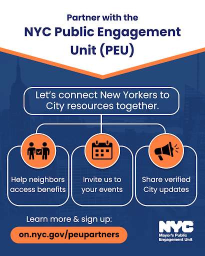 Graphic with the background featuring a dark blue city skyline. The top banner has a diagonal orange trim with the title 'Partner with the N Y C Public Engagement Unit (P E U)' in bold dark blue text. A rounded blue box with white text reads: 'Let’s connect New Yorkers to City resources together.' Below are three white-outlined boxes with icons and text inside. Each icon is inside an orange circle: the first shows two people with a clipboard and reads 'Help neighbors access benefits,' the second shows a calendar and says 'Invite us to your events,' and the third shows a megaphone and reads 'Share verified City updates.' Beneath that is the text 'Learn more & sign up:' in white, followed by a bright orange button with black text that says 'on.nyc.gov/peupartners.' The N Y C Mayor’s Public Engagement Unit logo appears in white and light blue in the bottom right corner. 