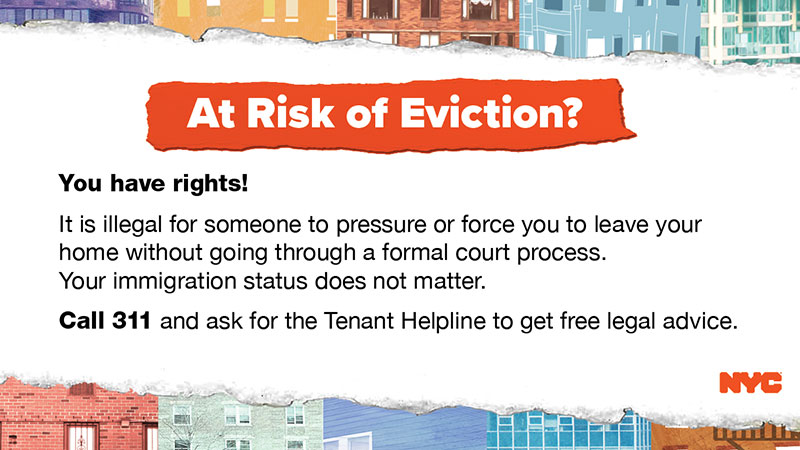 At Risk of Eviction? You have rights! It is illegal for someone to pressure or force you to leave your home without going through a formal court process. Your immigration status does not matter. Call 311 and ask for the Tenant Helpline to get free legal advice.