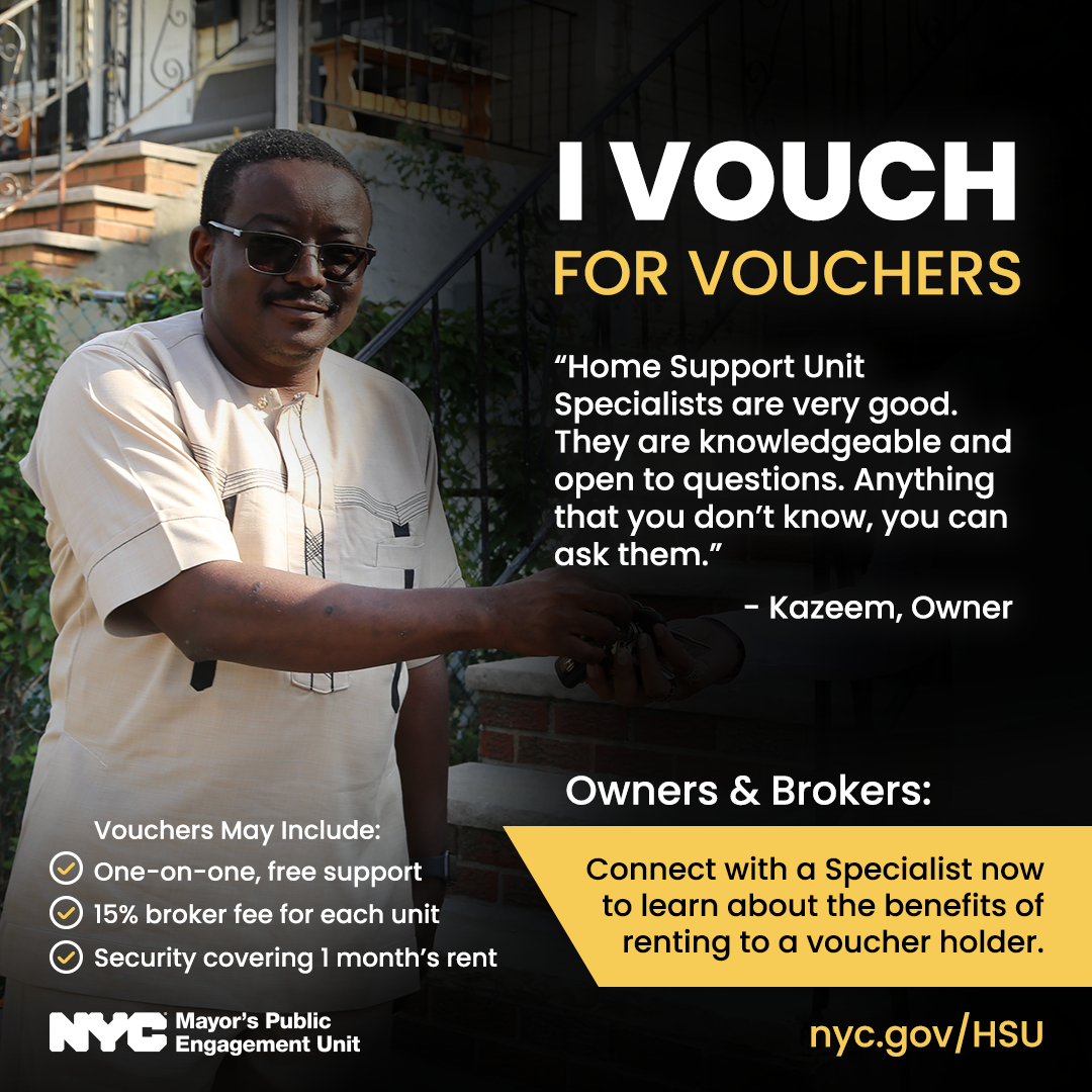 A photo of a man named Kazeem who is a rental owner. He is standing in  front of a stoop. Text reads: I Vouch for Vouchers. There is a quote from  Kazeem that says: Housing support Unit Specialists are very good. They are  knowledgeable and open to questions. Anything that you don't know, you can ask  them. The text then continues to say: Connect with a Specialist now to learn  about the benefits of renting to a voucher holder. Vouchers may include  one-on-one, free support, 15% broker fee for each unit, security covering 1  month's rent. Learn more at nyc.gov/HSU