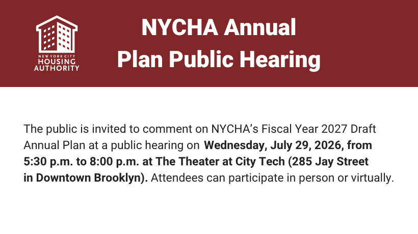 The public is invited to comment on NYCHA&rsquo;s Fiscal Year 2027 Draft Annual Plan at a public hearing on Wednesday, July 29, 2026, from 5:30 p.m. to 8:00 p.m. at The Theater at City Tech (285 Jay Street in Downtown Brooklyn).   Attendees can participate in person or virtually.
                                           