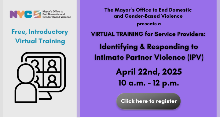 Purple text box with text: Mayor’s Office to End Domestic and Gender-Based Violence presents a Free, Introductory Virtual Training for Service Providers: Identifying & Responding to Intimate Partner Violence (IPV), April 22nd, 2025, 10 a.m. - 12 p.m. Click here to register.
                                           