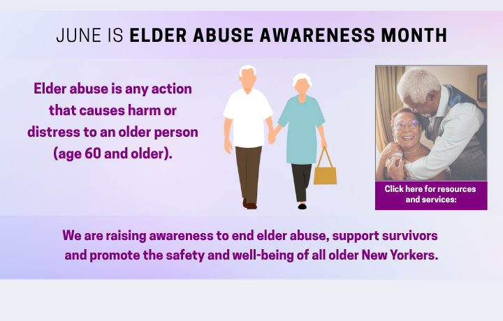 June is Elder Abuse Awareness Month. Elder abuse is any action that causes harm or distress to an older person (age 60 and older). We are raising awareness to end elder abuse; support survivors and promote the safety and well-being of all older New Yorkers.
                                           
