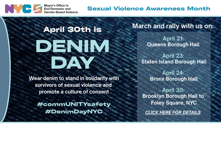 Text box with blue denim background: April 30th is Denim Day. Stand in solidarity with survivors of sexual violence. March and rally with us: Queens Boro Hall (4/21), Staten Island Boro Hall (4/23), Bronx Boro Hall, (4/24), Brooklyn Boro Hall to Foley Square, NYC (4/30).
                                           