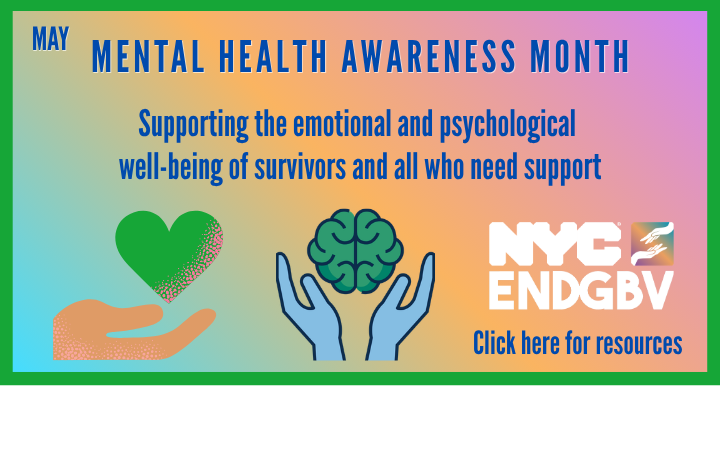 Blue hands holding brain and hand holding green heart graphics with text: Mental Health Awareness Month -Supporting the emotional and psychological well-being of survivors and all who need support. NYCENDGBV logo and text: Click here for resources.
                                           