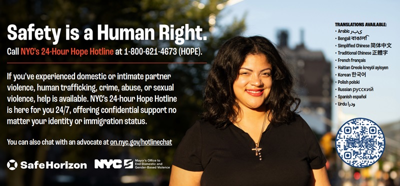 Safety is a Human Right. Call NYC's 24-Hour Hope Hotline at 1-800-621-4673 (HOPE). You can also chat with an advocate at on.nyc.gov/hotlinechat