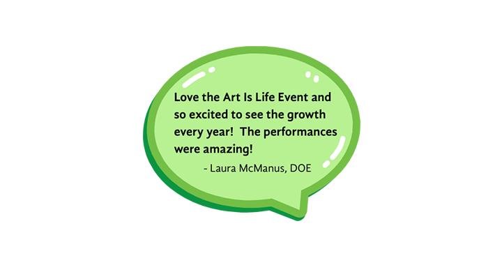 Love the Art is Life Event and so excited to see the growth every year! The performances were amazing! Testimonial from Laura McManus, DOE