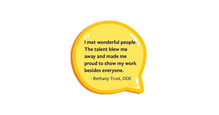 I met wonderful people. The talent blew me away and made me proud to show my work besides everyone. - Testimonial from Bethany Trust, DOE