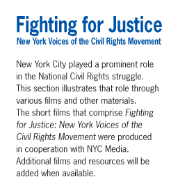 Fighting for Justice - New York Voices of the Civil Rights Movement - New York City played a prominent role in the National Civil Rights struggle. This section illustrates that role through various films and other materials. The short films that comprise Fighting for Justice: New York Voices of the Civil Rights Movement we produced in cooperation with NYC Media. Additional films and resources will be added when available.