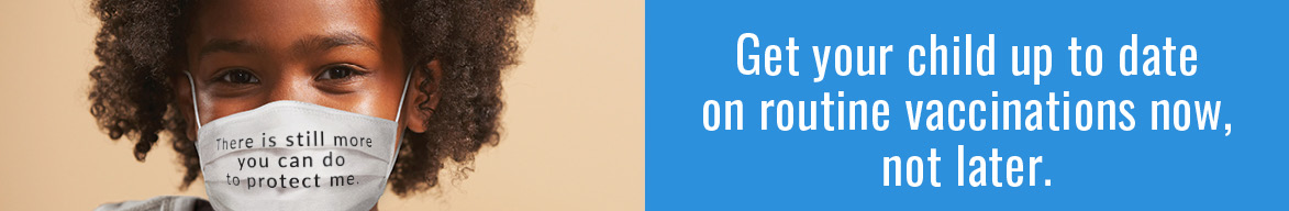 A black child looking into the camera wearing a mask with the text 'There is still more you can do to protect me' written on it. There is text to the right reading 'Get your child up to date on routine vaccinations now, not later'.