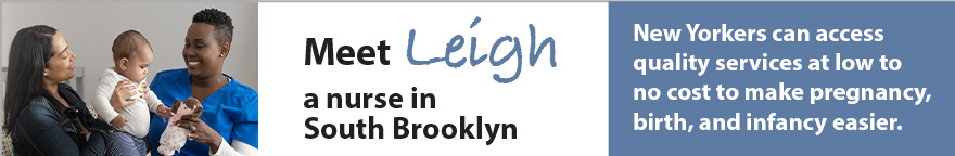 Photo of a nurse with a mother and baby. Text: Meet Leigh, a nurse in South Brooklyn. New Yorkers can access quality services at low to no cost to make pregnancy, birth and infancy easier.